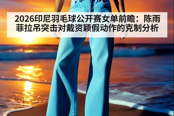 2026印尼羽毛球公开赛女单前瞻：陈雨菲拉吊突击对戴资颖假动作的克制分析