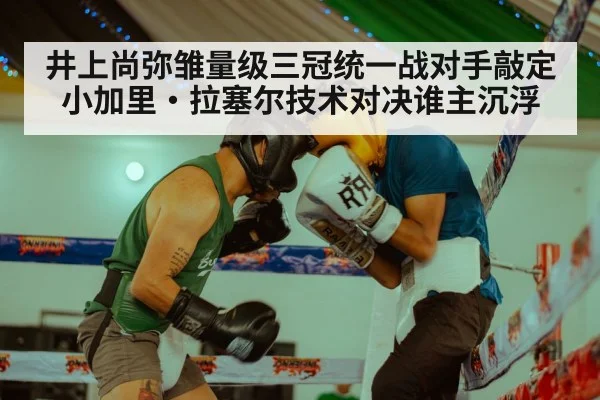 井上尚弥雏量级三冠统一战对手敲定小加里·拉塞尔技术对决谁主沉浮